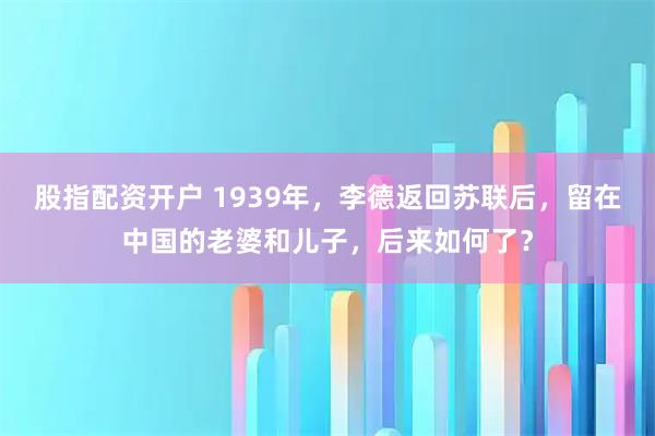 股指配资开户 1939年，李德返回苏联后，留在中国的老婆和儿子，后来如何了？