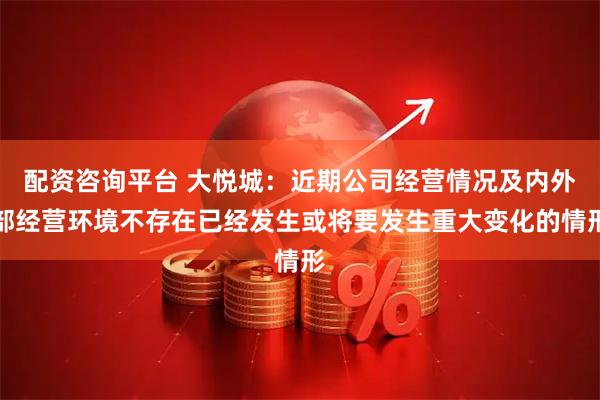 配资咨询平台 大悦城：近期公司经营情况及内外部经营环境不存在已经发生或将要发生重大变化的情形