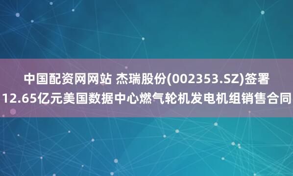 中国配资网网站 杰瑞股份(002353.SZ)签署12.65亿元美国数据中心燃气轮机发电机组销售合同