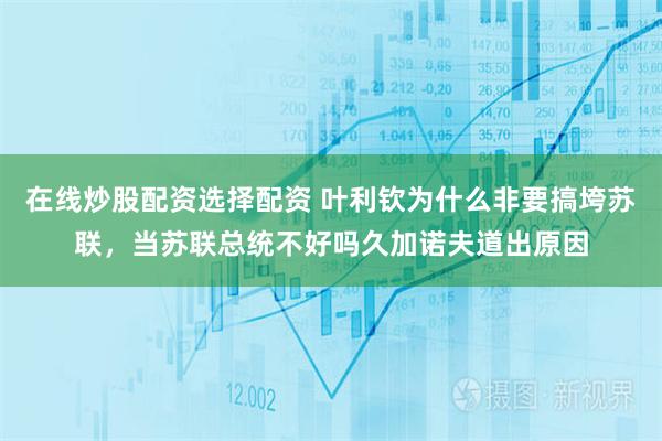 在线炒股配资选择配资 叶利钦为什么非要搞垮苏联，当苏联总统不好吗久加诺夫道出原因