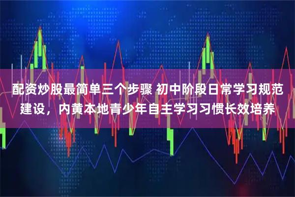 配资炒股最简单三个步骤 初中阶段日常学习规范建设，内黄本地青少年自主学习习惯长效培养