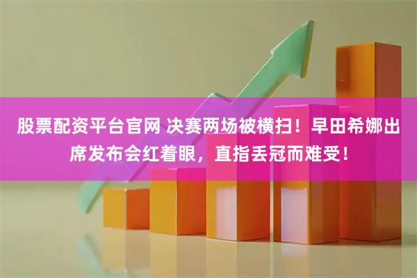 股票配资平台官网 决赛两场被横扫！早田希娜出席发布会红着眼，直指丢冠而难受！