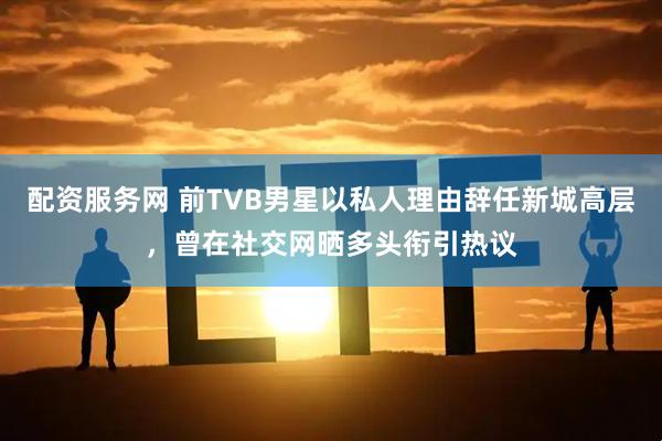 配资服务网 前TVB男星以私人理由辞任新城高层，曾在社交网晒多头衔引热议