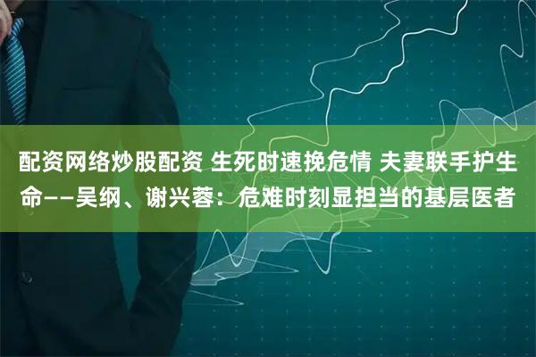 配资网络炒股配资 生死时速挽危情 夫妻联手护生命——吴纲、谢兴蓉：危难时刻显担当的基层医者