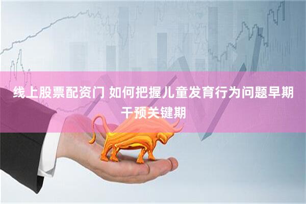 线上股票配资门 如何把握儿童发育行为问题早期干预关键期