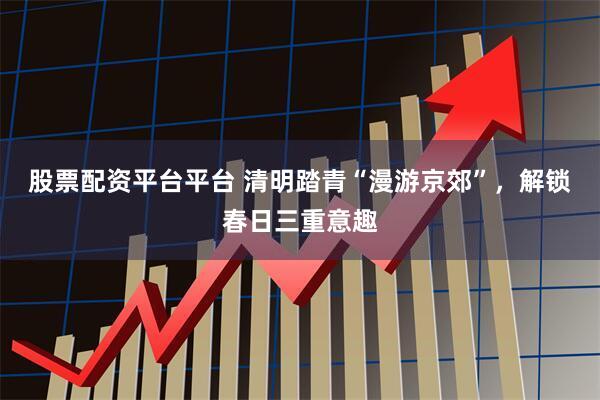股票配资平台平台 清明踏青“漫游京郊”，解锁春日三重意趣