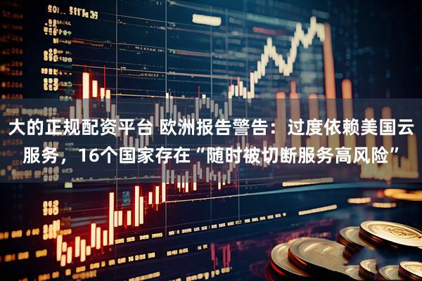 大的正规配资平台 欧洲报告警告：过度依赖美国云服务，16个国家存在“随时被切断服务高风险”